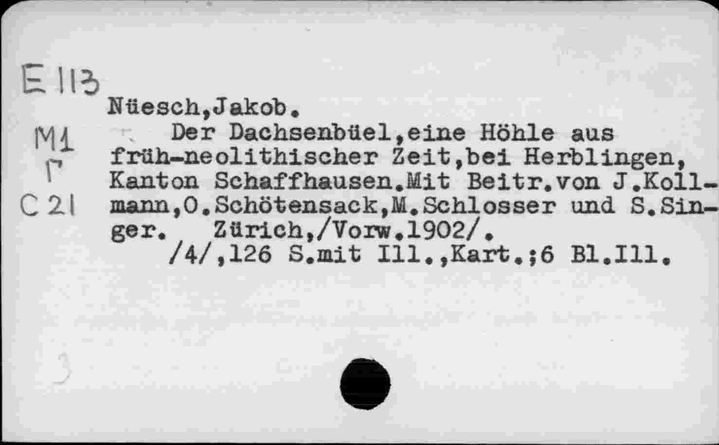 ﻿E lid
мі
г
C2I
Nüesch,Jakob.
Der Dachsenbüel»eine Höhle aus früh-neolithischer Zeit,bei Herblingen, Kanton Schaffhausen.Mit Beitr.von J.Koll mann,0.Schotensack,M.Schlosser und S.Sin ger.	Zürich,/Vorw.1902/.
/4/,126 S.mit Ill.,Kart.;6 Bl.Ill.